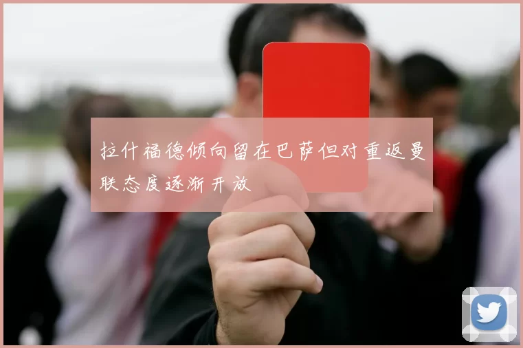拉什福德倾向留在巴萨但对重返曼联态度逐渐开放