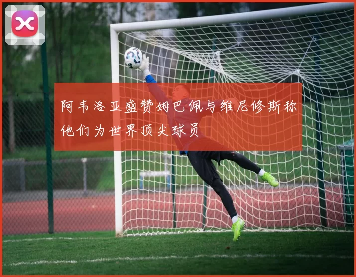 阿韦洛亚盛赞姆巴佩与维尼修斯称他们为世界顶尖球员
