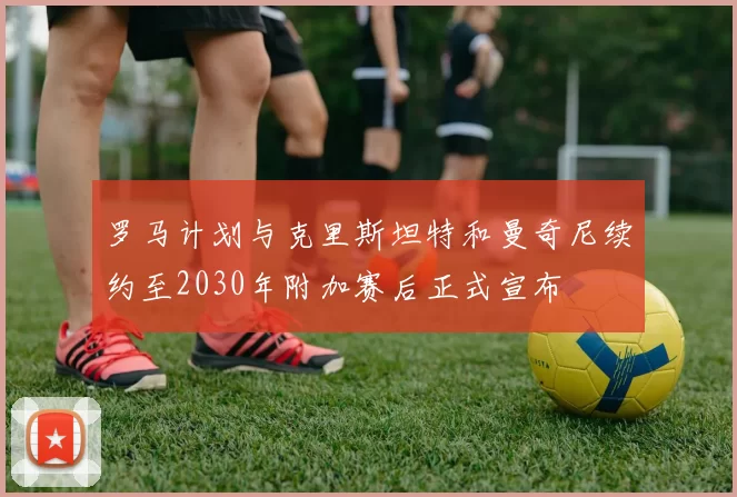 罗马计划与克里斯坦特和曼奇尼续约至2030年附加赛后正式宣布