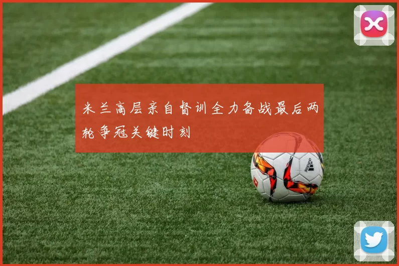 米兰高层亲自督训全力备战最后两轮争冠关键时刻