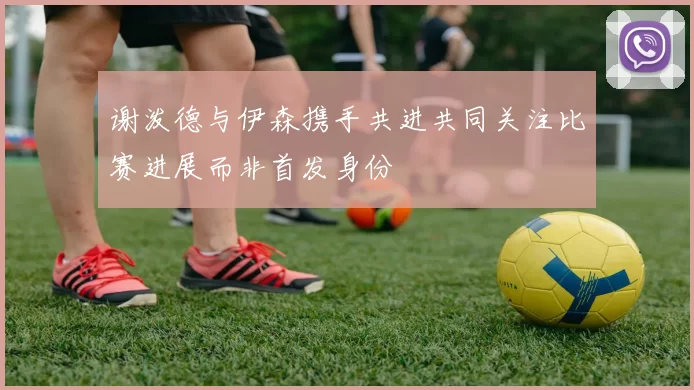 谢泼德与伊森携手共进共同关注比赛进展而非首发身份