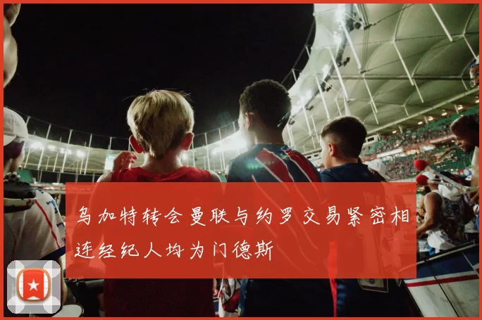 乌加特转会曼联与约罗交易紧密相连经纪人均为门德斯