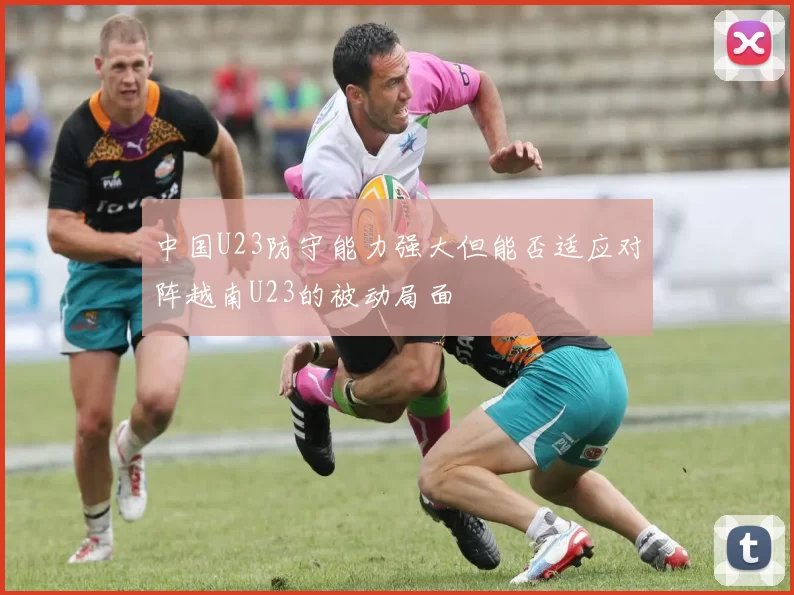 中国U23防守能力强大但能否适应对阵越南U23的被动局面