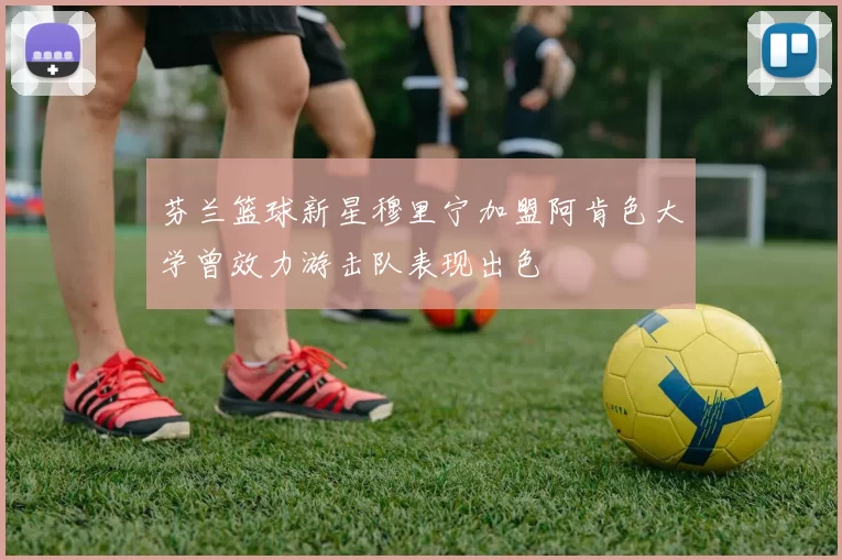芬兰篮球新星穆里宁加盟阿肯色大学曾效力游击队表现出色