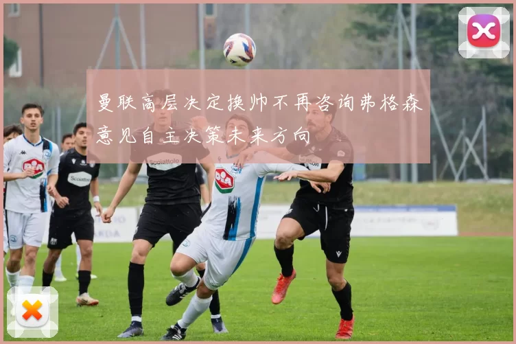 曼联高层决定换帅不再咨询弗格森意见自主决策未来方向