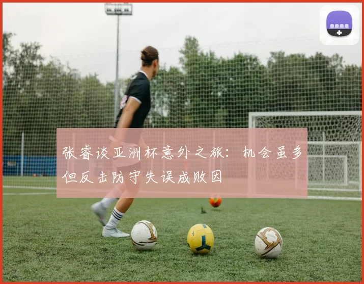 张睿谈亚洲杯意外之旅：机会虽多但反击防守失误成败因