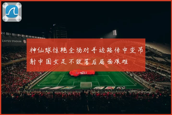 神仙球惊艳全场对手边路传中变吊射中国女足不敌落后局面艰难