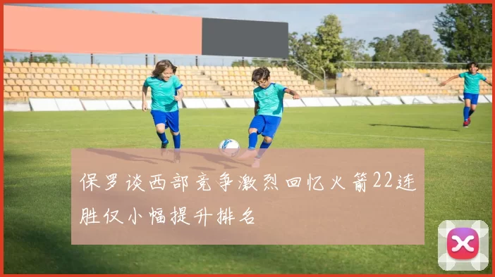 保罗谈西部竞争激烈回忆火箭22连胜仅小幅提升排名
