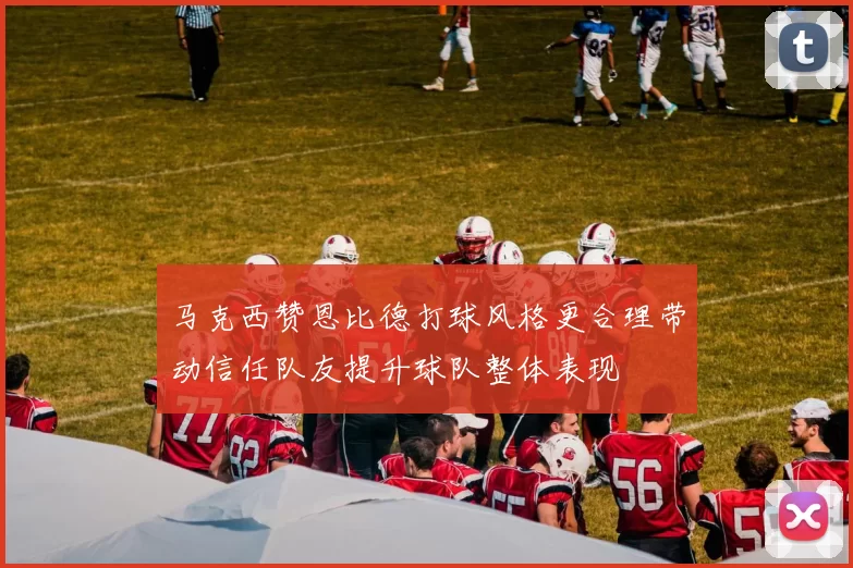 马克西赞恩比德打球风格更合理带动信任队友提升球队整体表现