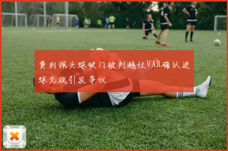 费利佩头球破门被判越位VAR确认进球无效引发争议