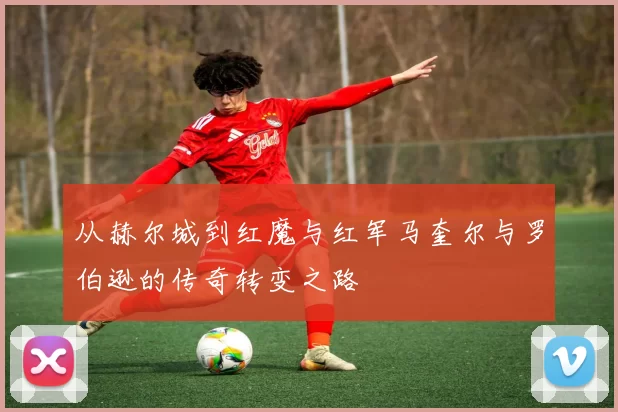 从赫尔城到红魔与红军马奎尔与罗伯逊的传奇转变之路