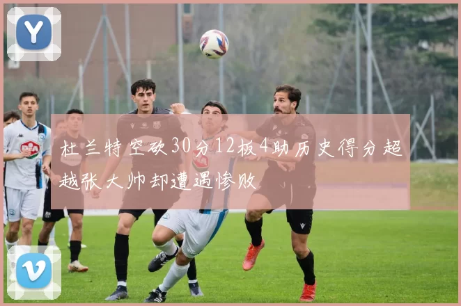 杜兰特空砍30分12板4助历史得分超越张大帅却遭遇惨败