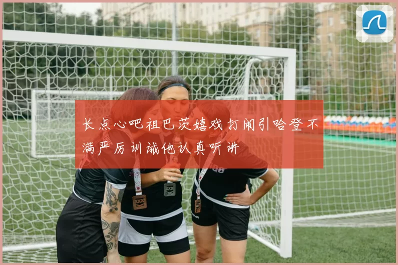长点心吧祖巴茨嬉戏打闹引哈登不满严厉训诫他认真听讲