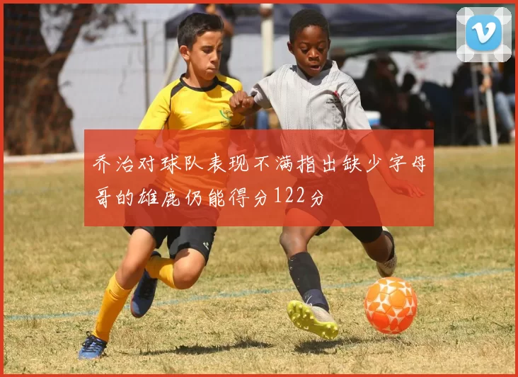 乔治对球队表现不满指出缺少字母哥的雄鹿仍能得分122分